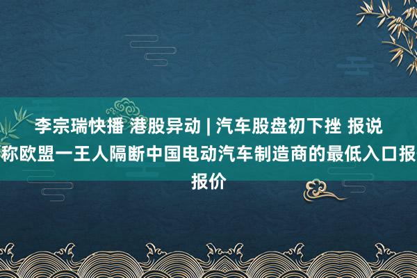 李宗瑞快播 港股异动 | 汽车股盘初下挫 报说念称欧盟一王人隔断中国电动汽车制造商的最低入口报价