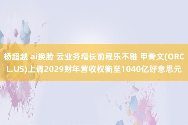 杨超越 ai换脸 云业务增长前程乐不雅 甲骨文(ORCL.US)上调2029财年营收权衡至1040亿好意思元