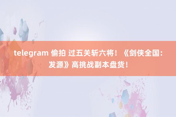 telegram 偷拍 过五关斩六将！《剑侠全国：发源》高挑战副本盘货！