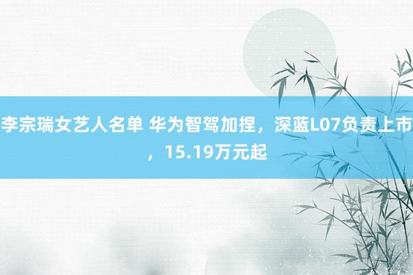 李宗瑞女艺人名单 华为智驾加捏，深蓝L07负责上市，15.19万元起