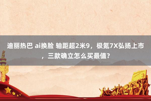 迪丽热巴 ai换脸 轴距超2米9，极氪7X弘扬上市，三款确立怎么买最值？