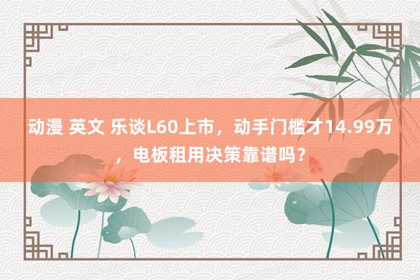 动漫 英文 乐谈L60上市，动手门槛才14.99万，电板租用决策靠谱吗？