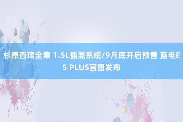 杉原杏璃全集 1.5L插混系统/9月底开启预售 蓝电E5 PLUS官图发布