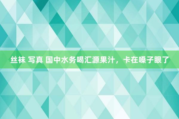 丝袜 写真 国中水务喝汇源果汁，卡在嗓子眼了