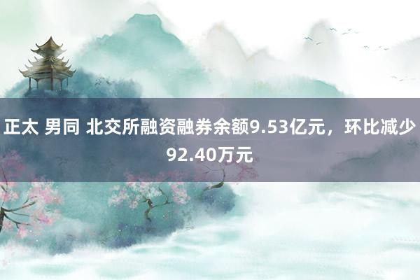 正太 男同 北交所融资融券余额9.53亿元，环比减少92.40万元