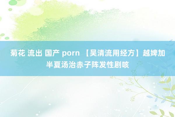 菊花 流出 国产 porn 【吴清流用经方】越婢加半夏汤治赤子阵发性剧咳