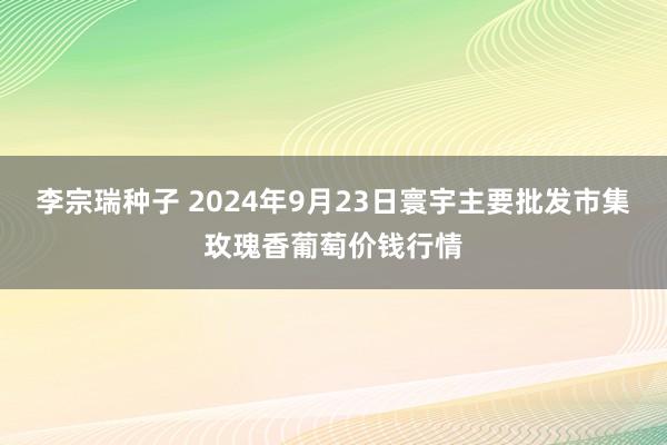 李宗瑞种子 2024年9月23日寰宇主要批发市集玫瑰香葡萄价钱行情