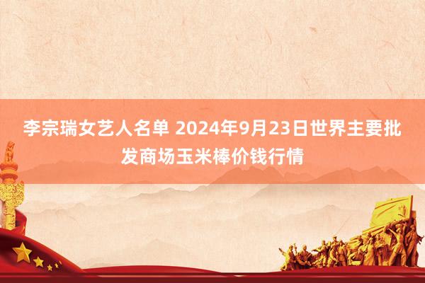 李宗瑞女艺人名单 2024年9月23日世界主要批发商场玉米棒价钱行情