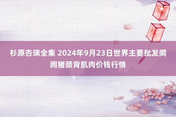 杉原杏璃全集 2024年9月23日世界主要批发阛阓猪颈背肌肉价钱行情