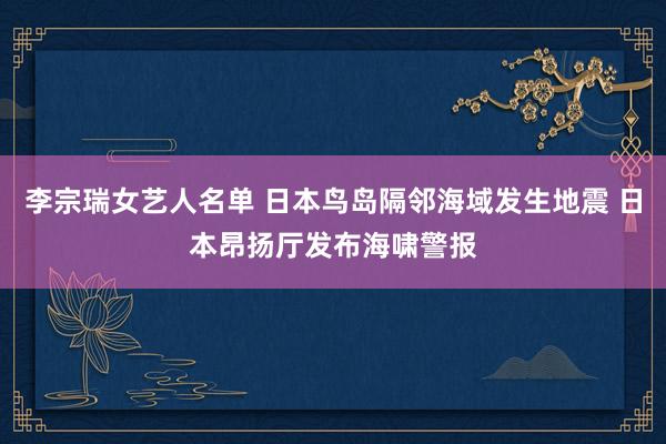 李宗瑞女艺人名单 日本鸟岛隔邻海域发生地震 日本昂扬厅发布海啸警报