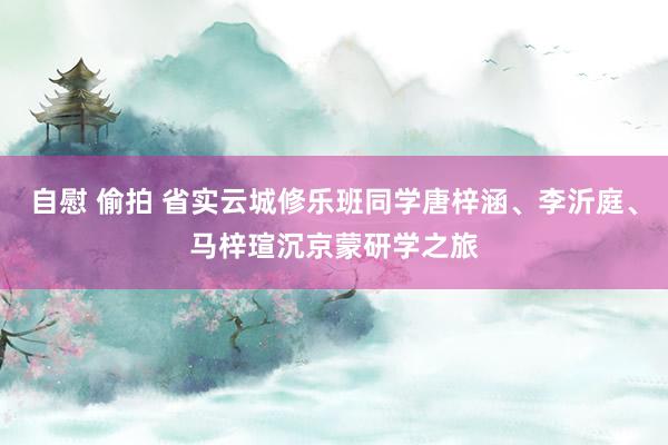 自慰 偷拍 省实云城修乐班同学唐梓涵、李沂庭、马梓瑄沉京蒙研学之旅