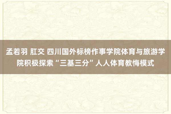 孟若羽 肛交 四川国外标榜作事学院体育与旅游学院积极探索“三基三分”人人体育教悔模式