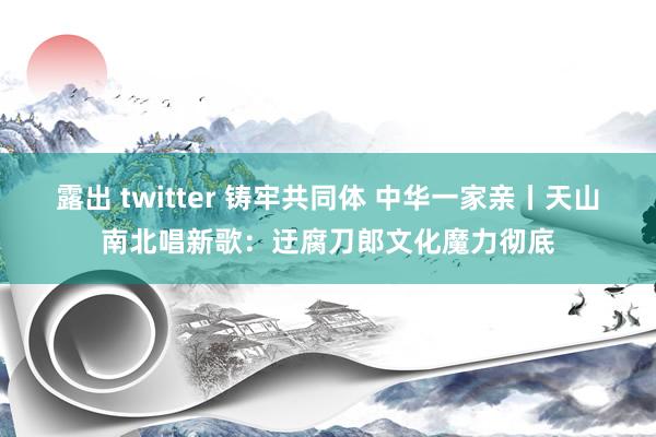 露出 twitter 铸牢共同体 中华一家亲丨天山南北唱新歌：迂腐刀郎文化魔力彻底