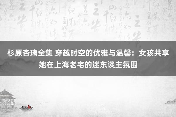 杉原杏璃全集 穿越时空的优雅与温馨：女孩共享她在上海老宅的迷东谈主氛围