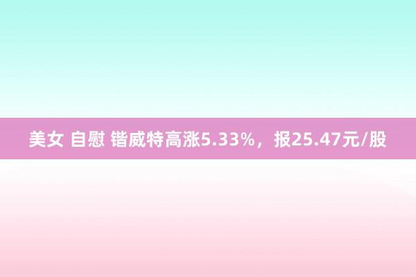 美女 自慰 锴威特高涨5.33%，报25.47元/股