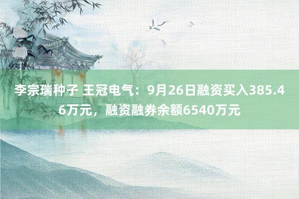 李宗瑞种子 王冠电气：9月26日融资买入385.46万元，融资融券余额6540万元