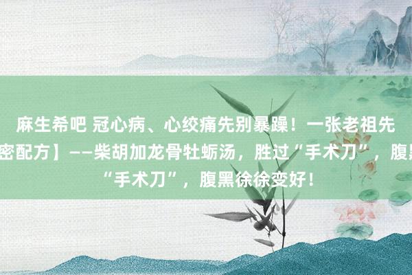 麻生希吧 冠心病、心绞痛先别暴躁！一张老祖先留住的【守密配方】——柴胡加龙骨牡蛎汤，胜过“手术刀”，腹黑徐徐变好！