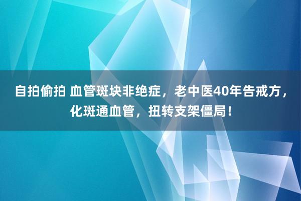 自拍偷拍 血管斑块非绝症，老中医40年告戒方，化斑通血管，扭转支架僵局！