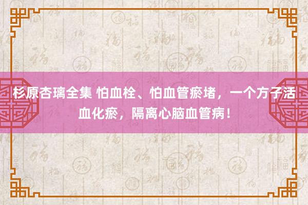 杉原杏璃全集 怕血栓、怕血管瘀堵，一个方子活血化瘀，隔离心脑血管病！