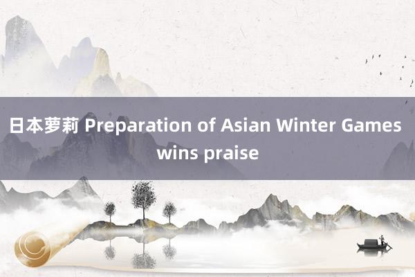 日本萝莉 Preparation of Asian Winter Games wins praise