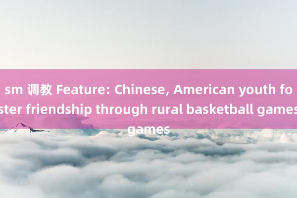 sm 调教 Feature: Chinese， American youth foster friendship through rural basketball games