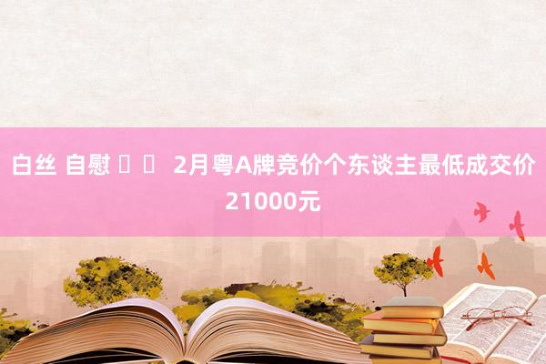 白丝 自慰 		 2月粤A牌竞价个东谈主最低成交价21000元