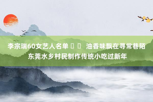 李宗瑞60女艺人名单 		 油香味飘在寻常巷陌 东莞水乡村民制作传统小吃过新年