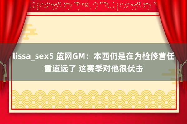 lissa_sex5 篮网GM：本西仍是在为检修营任重道远了 这赛季对他很伏击