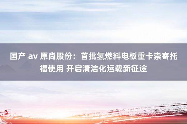 国产 av 原尚股份：首批氢燃料电板重卡崇寄托福使用 开启清洁化运载新征途