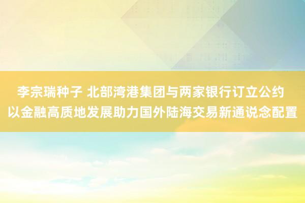 李宗瑞种子 北部湾港集团与两家银行订立公约 以金融高质地发展助力国外陆海交易新通说念配置