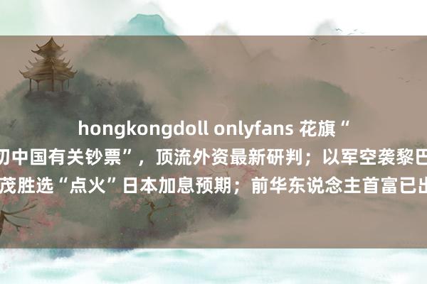 hongkongdoll onlyfans 花旗“忙疯了”，对冲大佬“买入一切中国有关钞票”，顶流外资最新研判；以军空袭黎巴嫩齐门南郊；石破茂胜选“点火”日本加息预期；前华东说念主首富已出狱，身家仍达300亿好意思元 | 一周海外财经