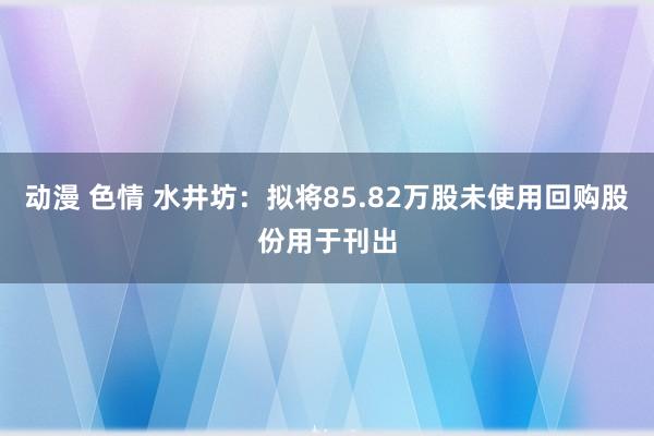 动漫 色情 水井坊：拟将85.82万股未使用回购股份用于刊出