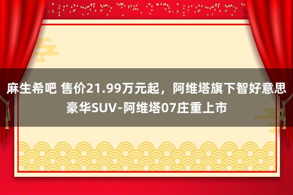 麻生希吧 售价21.99万元起，阿维塔旗下智好意思豪华SUV-阿维塔07庄重上市