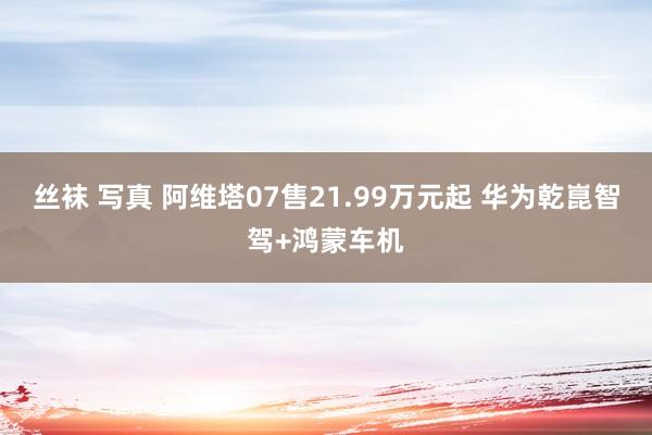 丝袜 写真 阿维塔07售21.99万元起 华为乾崑智驾+鸿蒙车机