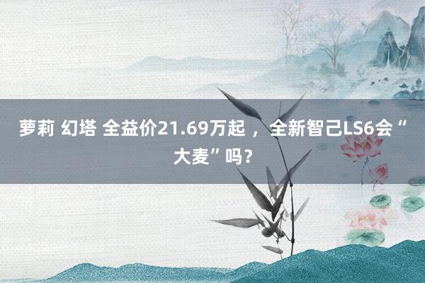 萝莉 幻塔 全益价21.69万起 ，全新智己LS6会“大麦”吗？