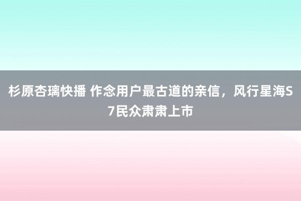 杉原杏璃快播 作念用户最古道的亲信，风行星海S7民众肃肃上市