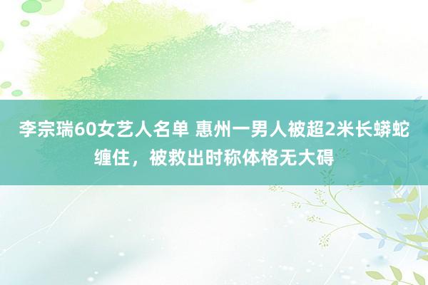 李宗瑞60女艺人名单 惠州一男人被超2米长蟒蛇缠住，被救出时称体格无大碍