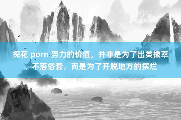 探花 porn 努力的价值，并非是为了出类拔萃、不落俗套，而是为了开脱地方的摆烂