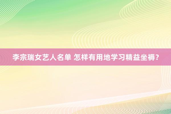 李宗瑞女艺人名单 怎样有用地学习精益坐褥？