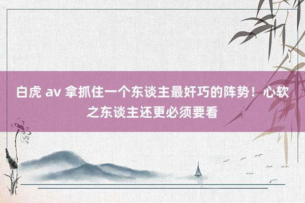 白虎 av 拿抓住一个东谈主最奸巧的阵势！心软之东谈主还更必须要看