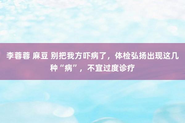 李蓉蓉 麻豆 别把我方吓病了，体检弘扬出现这几种“病”，不宜过度诊疗