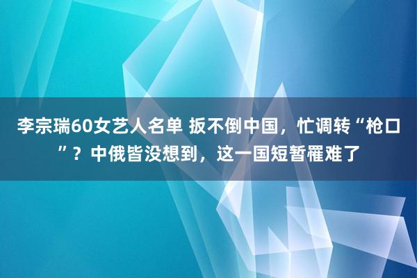 李宗瑞60女艺人名单 扳不倒中国，忙调转“枪口”？中俄皆没想到，这一国短暂罹难了