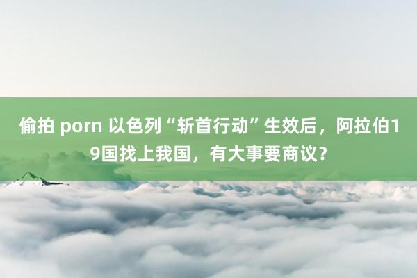 偷拍 porn 以色列“斩首行动”生效后，阿拉伯19国找上我国，有大事要商议？