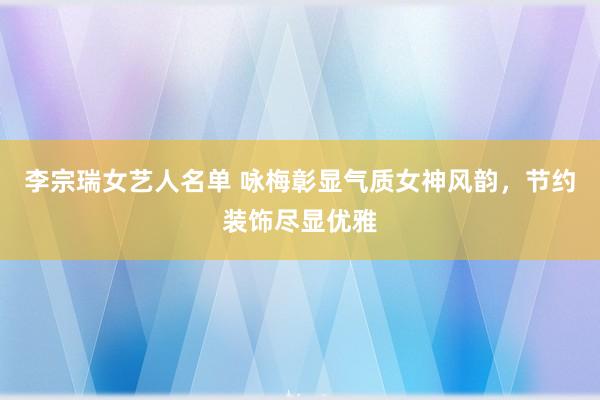 李宗瑞女艺人名单 咏梅彰显气质女神风韵，节约装饰尽显优雅