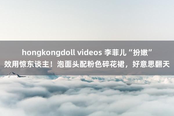 hongkongdoll videos 李菲儿“扮嫩”效用惊东谈主！泡面头配粉色碎花裙，好意思翻天