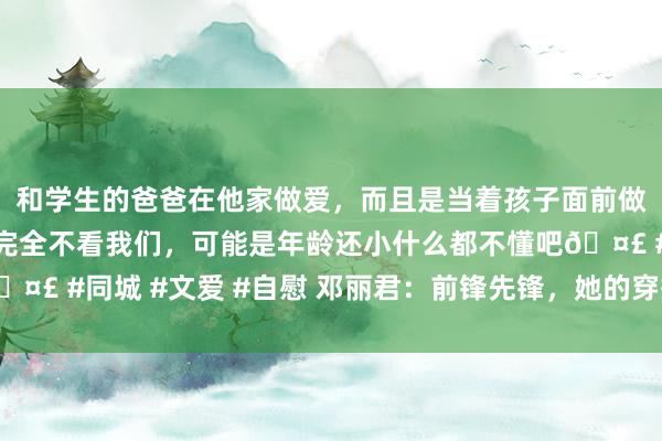 和学生的爸爸在他家做爱，而且是当着孩子面前做爱，太刺激了，孩子完全不看我们，可能是年龄还小什么都不懂吧🤣 #同城 #文爱 #自慰 邓丽君：前锋先锋，她的穿搭飘逸动东说念主