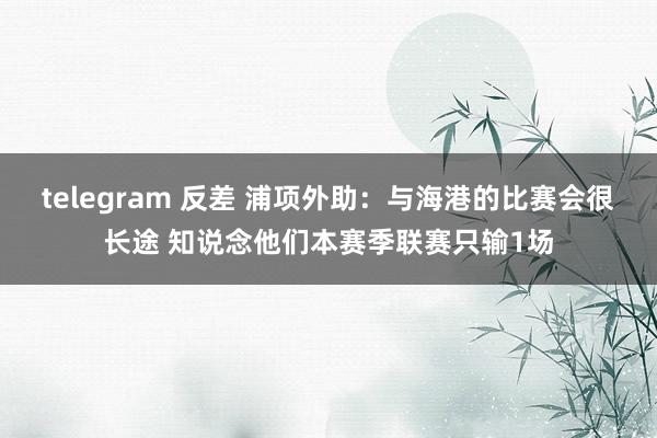 telegram 反差 浦项外助：与海港的比赛会很长途 知说念他们本赛季联赛只输1场