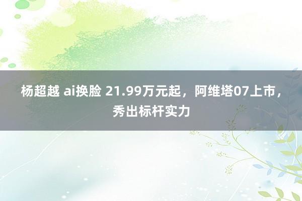 杨超越 ai换脸 21.99万元起，阿维塔07上市，秀出标杆实力