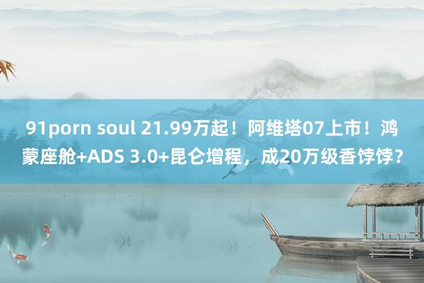 91porn soul 21.99万起！阿维塔07上市！鸿蒙座舱+ADS 3.0+昆仑增程，成20万级香饽饽？