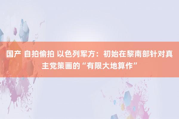 国产 自拍偷拍 以色列军方：初始在黎南部针对真主党策画的“有限大地算作”